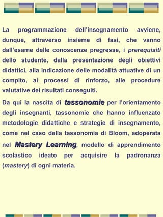 La programmazione dell’insegnamento avviene,
dunque, attraverso insieme di fasi, che vanno
dall’esame delle conoscenze pregresse, i prerequisiti
dello studente, dalla presentazione degli obiettivi
didattici, alla indicazione delle modalità attuative di un
compito, ai processi di rinforzo, alle procedure
valutative dei risultati conseguiti.
Da qui la nascita di tassonomietassonomie per l’orientamento
degli insegnanti, tassonomie che hanno influenzato
metodologie didattiche e strategie di insegnamento,
come nel caso della tassonomia di Bloom, adoperata
nel Mastery LearningMastery Learning, modello di apprendimento
scolastico ideato per acquisire la padronanza
(mastery) di ogni materia.
 