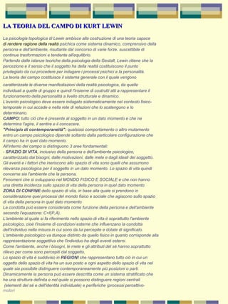 LA TEORIA DEL CAMPO DI KURT LEWINLA TEORIA DEL CAMPO DI KURT LEWIN
La psicologia topologica di Lewin ambisce alla costruzione di una teoria capace 
di rendere ragione della realtà psichica come sistema dinamico, comprensivo della 
persona e dell'ambiente, risultante dal concorso di varie forze, suscettibile di 
continue trasformazioni e tendente all'equilibrio. 
Partendo dalle istanze teoriche della psicologia della Gestalt, Lewin ritiene che la 
percezione e il senso che il soggetto ha della realtà costituiscono il punto 
privilegiato da cui procedere per indagare i processi psichici e la personalità. 
La teoria del campo costituisce il sistema generale con il quale vengono 
caratterizzate le diverse manifestazioni della realtà psicologica, da quelle
individuali a quelle di gruppo e quindi l'insieme di costrutti atti a rappresentare il 
funzionamento della personalità a livello strutturale e dinamico. 
L'evento psicologico deve essere indagato sistematicamente nel contesto fisico-
temporale in cui accade e nella rete di relazioni che lo sostengono e lo 
determinano. 
CAMPO: tutto ciò che è presente al soggetto in un dato momento e che ne 
determina l'agire, il sentire e il conoscere. 
"Principio di contemporaneità": qualsiasi comportamento o altro mutamento 
entro un campo psicologico dipende soltanto dalla particolare configurazione che 
il campo ha in quel dato momento. 
All'interno del campo si distinguono 3 aree fondamentali: 
- SPAZIO DI VITA, inclusivo della persona e dell'ambiente psicologico, 
caratterizzato dai bisogni, dalle motivazioni, dalle mete e dagli ideali del soggetto. 
Gli eventi e i fattori che ineriscono allo spazio di vita sono quelli che assumono 
rilevanza psicologica per il soggetto in un dato momento. Lo spazio di vita quindi 
concerne sia l'ambiente che la persona. 
Fenomeni che si sviluppano nel MONDO FISICO E SOCIALE e che non hanno 
una diretta incidenza sullo spazio di vita della persona in quel dato momento 
ZONA DI CONFINE dello spazio di vita, in base alla quale si prendono in 
considerazione quei processi del mondo fisico e sociale che agiscono sullo spazio 
di vita della persona in quel dato momento 
La condotta può essere considerata come funzione della persona e dell'ambiente 
secondo l'equazione: C=f(P,A). 
L'ambiente al quale si fa riferimento nello spazio di vita è soprattutto l'ambiente 
psicologico, cioè l'insieme di condizioni esterne che influenzano la condotta 
dell'individuo nella misura in cui sono da lui percepite e dotate di significato. 
L'ambiente psicologico va dunque distinto da quello fisico in quanto corrisponde alla 
rappresentazione soggettiva che l'individuo ha degli eventi esterni. 
Come l'ambiente, anche i bisogni, le mete e gli attributi del sè hanno soprattutto 
rilievo per come sono percepiti dal soggetto. 
Lo spazio di vita è suddiviso in REGIONI che rappresentano tutto ciò in cui un 
oggetto dello spazio di vita ha un suo posto e ogni aspetto dello spazio di vita nel 
quale sia possibile distinguere contemporaneamente più posizioni o parti. 
Dinamicamente la persona può essere descritta come un sistema stratificato che 
ha una struttura definita e nel quale si possono distinguere regioni centrali 
 (elementi del sè e dell'identità individuale) e periferiche (processi percettivo-
motori
 
