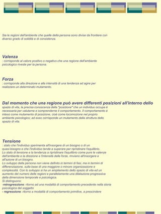 Sia le regioni dell'ambiente che quelle della persona sono divise da frontiere con 
diverso grado di solidità e di consistenza. 
Valenza
: corrisponde al valore positivo o negativo che una regione dell'ambiente 
psicologico riveste per la persona. 
Forza
: corrisponde alla direzione e alla intensità di una tendenza ad agire per 
realizzare un determinato mutamento. 
Dal momento che una regione può avere differenti posizioni all'interno dello
spazio di vita, la precisa conoscenza della "posizione" che un individuo occupa è 
necessaria per valutarne e comprenderne il comportamento. Il comportamento è 
inteso come mutamento di posizione, cioè come locomozione nel proprio 
ambiente psicologico; ad esso corrisponde un mutamento della struttura dello 
spazio di vita. 
Tensione
: stato che l'individuo sperimenta all'insorgere di un bisogno o di un 
quasi-bisogno e che l'individuo tende a superare per ripristinare l'equilibrio. 
Lo stato di tensione e la tendenza a ripristinare l'equilibrio come pure le valenze 
dell'ambiente e la direzione e l'intensità delle forze, rinviano all'insorgere e 
all'azione di un bisogno. 
Lo sviluppo della persona non viene definito in termini di fasi, ma in termini di 
differenziazione, sulla base di una maggiore o minore organizzazione e 
complessità. Con lo sviluppo si ha un ampliamento dello spazio di vita ed un 
aumento del numero delle regioni e parallelamente una dilatazione progressiva 
della dimensione temporale e psicologica. 
Si distinguono: 
-retrogressione: ritorno ad una modalità di comportamento precedente nella storia 
psicologica del soggetto 
- regressione: ritorno a modalità di comportamento primitive, a prescindere 
 