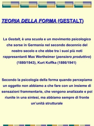 TEORIA DELLA FORMATEORIA DELLA FORMA ((GESTALTGESTALT))
La Gestalt, è una scuola e un movimento psicologico
che sorse in Germania nel secondo decennio del
nostro secolo e che ebbe tra i suoi più noti
rappresentanti Max Wertheimer (pensiero produttivo)
(1880/1943), Kurt Koffka (1886/1941)
Secondo la psicologia della forma quando percepiamo
un oggetto non abbiamo a che fare con un insieme di
sensazioni frammentarie, che vengono analizzate e poi
riunite in una sintesi, ma abbiamo sempre di fronte
un’unità strutturale
 
