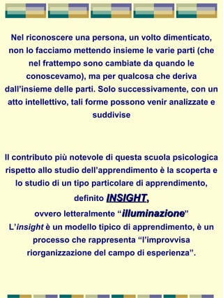 Nel riconoscere una persona, un volto dimenticato,
non lo facciamo mettendo insieme le varie parti (che
nel frattempo sono cambiate da quando le
conoscevamo), ma per qualcosa che deriva
dall’insieme delle parti. Solo successivamente, con un
atto intellettivo, tali forme possono venir analizzate e
suddivise
Il contributo più notevole di questa scuola psicologica
rispetto allo studio dell’apprendimento è la scoperta e
lo studio di un tipo particolare di apprendimento,
definito INSIGHTINSIGHT,,
ovvero letteralmente “illuminazioneilluminazione”
L’insight è un modello tipico di apprendimento, è un
processo che rappresenta “l’improvvisa
riorganizzazione del campo di esperienza”.
 