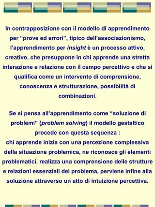 In contrapposizione con il modello di apprendimento
per “prove ed errori”, tipico dell’associazionismo,
l’apprendimento per insight è un processo attivo,
creativo, che presuppone in chi apprende una stretta
interazione e relazione con il campo percettivo e che si
qualifica come un intervento di comprensione,
conoscenza e strutturazione, possibilità di
combinazioni.
Se si pensa all’apprendimento come “soluzione di
problemi” (problem solving) il modello gestaltico
procede con questa sequenza :
chi apprende inizia con una percezione complessiva
della situazione problemica, ne riconosce gli elementi
problematici, realizza una comprensione delle strutture
e relazioni essenziali del problema, perviene infine alla
soluzione attraverso un atto di intuizione percettiva.
 