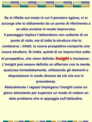 Se si riflette sul modo in cui il pensiero agisce, ci si
accorge che lo slittamento da un punto di riferimento a
un altro avviene in modo improvviso.
Il passaggio implica l’abbandono non soltanto di un
punto di vista, ma di tutta la struttura che lo
conteneva ; infatti, la nuova prospettiva comporta una
nuova struttura. Si tratta, quindi di un improvviso salto
di prospettiva, che viene definito insightinsight o intuizione .
L’insight può essere definito un afferrare con la mente
qualcosa immediatamente, utilizzando gli elementi a
disposizione in modo diverso da ciò che era in
precedenza.
Abitualmente i ragazzi impiegano l’insight come un
gioco stimolante per superare un modo di vedere un
dato problema che si appoggia sull’abitudine.
 