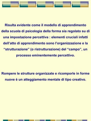 Risulta evidente come il modello di apprendimento
della scuola di psicologia della forma sia regolato su di
una impostazione percettiva : elementi cruciali infatti
dell’atto di apprendimento sono l’organizzazione e la
“strutturazione” (o ristrutturazione) del “campo”, un
processo eminentemente percettivo.
Rompere le strutture organizzate e ricomporle in forme
nuove è un atteggiamento mentale di tipo creativo.
 