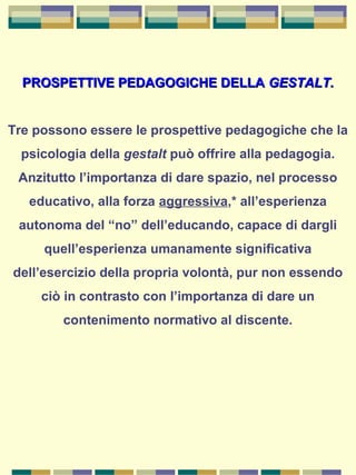 PROSPETTIVE PEDAGOGICHE DELLAPROSPETTIVE PEDAGOGICHE DELLA GESTALT.GESTALT.
Tre possono essere le prospettive pedagogiche che la
psicologia della gestalt può offrire alla pedagogia.
Anzitutto l’importanza di dare spazio, nel processo
educativo, alla forza aggressiva,* all’esperienza
autonoma del “no” dell’educando, capace di dargli
quell’esperienza umanamente significativa
dell’esercizio della propria volontà, pur non essendo
ciò in contrasto con l’importanza di dare un
contenimento normativo al discente.
 