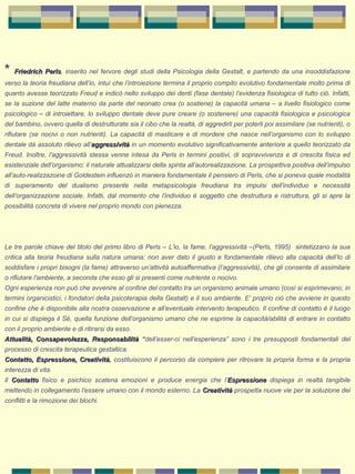 * Friedrich PerlsFriedrich Perls, inserito nel fervore degli studi della Psicologia della Gestalt, e partendo da una insoddisfazione
verso la teoria freudiana dell’io, intuì che l’introiezione termina il proprio compito evolutivo fondamentale molto prima di
quanto avesse teorizzato Freud e indicò nello sviluppo dei denti (fase dentale) l’evidenza fisiologica di tutto ciò. Infatti,
se la suzione del latte materno da parte del neonato crea (o sostiene) la capacità umana – a livello fisiologico come
psicologico – di introiettare, lo sviluppo dentale deve pure creare (o sostenere) una capacità fisiologica e psicologica
del bambino, ovvero quella di destrutturate sia il cibo che la realtà, di aggredirli per poterli poi assimilare (se nutrienti), o
rifiutare (se nocivi o non nutrienti). La capacità di masticare e di mordere che nasce nell’organismo con lo sviluppo
dentale dà assoluto rilievo all’aggressivitàaggressività in un momento evolutivo significativamente anteriore a quello teorizzato da
Freud. Inoltre, l’aggressività stessa venne intesa da Perls in termini positivi, di sopravvivenza e di crescita fisica ed
esistenziale dell’organismo: il naturale attualizzarsi della spinta all’autorealizzazione. La prospettiva positiva dell’impulso
all’auto-realizzazoine di Goldestein influenzò in maniera fondamentale il pensiero di Perls, che si poneva quale modalità
di superamento del dualismo presente nella metapsicologia freudiana tra impulsi dell’individuo e necessità
dell’organizzazione sociale. Infatti, dal momento che l’individuo è soggetto che destruttura e ristruttura, gli si apre la
possibilità concreta di vivere nel proprio mondo con pienezza.
 
Le tre parole chiave del titolo del primo libro di Perls – L’io, la fame, l’aggressività –(Perls, 1995) sintetizzano la sua
critica alla teoria freudiana sulla natura umana: non aver dato il giusto e fondamentale rilievo alla capacità dell’Io di
soddisfare i propri bisogni (la fame) attraverso un’attività autoaffermativa (l’aggressività), che gli consente di assimilare
o rifiutare l’ambiente, a seconda che esso gli si presenti come nutriente o nocivo.
Ogni esperienza non può che avvenire al confine del contatto tra un organismo animale umano (così si esprimevano, in
termini organicistici, i fondatori della psicoterapia della Gestalt) e il suo ambiente. E’ proprio ciò che avviene in questo
confine che è disponibile alla nostra osservazione e all’eventuale intervento terapeutico. Il confine di contatto è il luogo
in cui si dispiega il Sé, quella funzione dell’organismo umano che ne esprime la capacità/abilità di entrare in contatto
con il proprio ambiente e di ritirarsi da esso.
Attualità, Consapevolezza, ResponsabilitàAttualità, Consapevolezza, Responsabilità “dell’esser-ci nell’esperienza” sono i tre presupposti fondamentali del
processo di crescita terapeutica gestaltica.
Contatto, Espressione, CreativitàContatto, Espressione, Creatività, costituiscono il percorso da compiere per ritrovare la propria forma e la propria
interezza di vita.
Il ContattoContatto fisico e psichico scatena emozioni e produce energia che l’EspressioneEspressione dispiega in realtà tangibile
mettendo in collegamento l’essere umano con il mondo esterno. La CreativitàCreatività prospetta nuove vie per la soluzione dei
conflitti e la rimozione dei blochi.
 