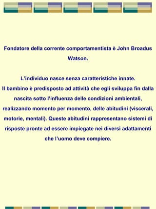 Fondatore della corrente comportamentista è John Broadus
Watson.
L’individuo nasce senza caratteristiche innate.
Il bambino è predisposto ad attività che egli sviluppa fin dalla
nascita sotto l’influenza delle condizioni ambientali,
realizzando momento per momento, delle abitudini (viscerali,
motorie, mentali). Queste abitudini rappresentano sistemi di
risposte pronte ad essere impiegate nei diversi adattamenti
che l’uomo deve compiere.
 