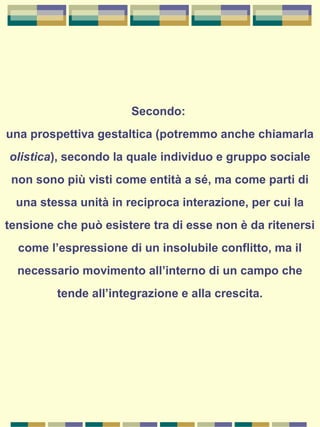 Secondo:
una prospettiva gestaltica (potremmo anche chiamarla
olistica), secondo la quale individuo e gruppo sociale
non sono più visti come entità a sé, ma come parti di
una stessa unità in reciproca interazione, per cui la
tensione che può esistere tra di esse non è da ritenersi
come l’espressione di un insolubile conflitto, ma il
necessario movimento all’interno di un campo che
tende all’integrazione e alla crescita.
 