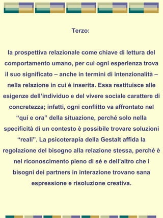 Terzo:
la prospettiva relazionale come chiave di lettura del
comportamento umano, per cui ogni esperienza trova
il suo significato – anche in termini di intenzionalità –
nella relazione in cui è inserita. Essa restituisce alle
esigenze dell’individuo e del vivere sociale carattere di
concretezza; infatti, ogni conflitto va affrontato nel
“qui e ora” della situazione, perché solo nella
specificità di un contesto è possibile trovare soluzioni
“reali”. La psicoterapia della Gestalt affida la
regolazione del bisogno alla relazione stessa, perché è
nel riconoscimento pieno di sé e dell’altro che i
bisogni dei partners in interazione trovano sana
espressione e risoluzione creativa.
 