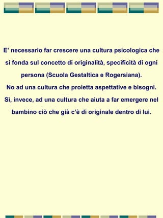 E’ necessario far crescere una cultura psicologica che
si fonda sul concetto di originalità, specificità di ogni
persona (Scuola Gestaltica e Rogersiana).
No ad una cultura che proietta aspettative e bisogni.
Sì, invece, ad una cultura che aiuta a far emergere nel
bambino ciò che già c’è di originale dentro di lui.
 