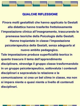 QUALCHE RIFLESSIONEQUALCHE RIFLESSIONE
Finora molti gestaltisti che hanno applicato la Gestalt
alla didattica hanno trasferito frettolosamente
l’impostazione clinica all’insegnamento, trascurando le
premesse teoriche della Psicologia della Gestalt.
Hanno trapiantato in classe l’impostazione
psicoterapeutica della Gestalt, senza adeguarla al
nuovo ambito pedagogico.
Tale impostazione produce superficialità teorica in
quanto trascura il tema dell’apprendimento
disciplinare, stravolge il gruppo classe trasformandolo
in un gruppo psicoterapeutico, sottovaluta i contenuti
disciplinari e sopravaluta la relazione e la
comunicazione: si crea un bel clima in classe, ma non
si impara niente o quasi niente a livello di contenuti
disciplinari.
 