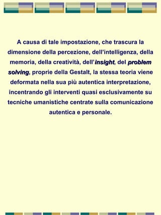 A causa di tale impostazione, che trascura la
dimensione della percezione, dell’intelligenza, della
memoria, della creatività, dell’insightinsight, del problemproblem
solvingsolving, proprie della Gestalt, la stessa teoria viene
deformata nella sua più autentica interpretazione,
incentrando gli interventi quasi esclusivamente su
tecniche umanistiche centrate sulla comunicazione
autentica e personale.
 