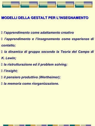 MODELLI DELLA GESTALT PER L’INSEGNAMENTOMODELLI DELLA GESTALT PER L’INSEGNAMENTO
 l’apprendimento come adattamento creativo
 l’apprendimento e l’insegnamento come esperienze di
contatto;
 la dinamica di gruppo secondo la Teoria del Campo di
K. Lewin;
 la ristrutturazione ed il problem solving;
 l’insight;
 il pensiero produttivo (Wertheimer);
 la memoria come riorganizzazione.
 