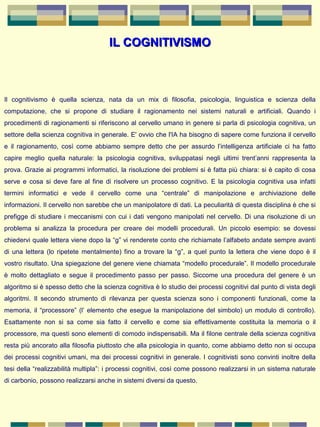 IL COGNITIVISMOIL COGNITIVISMO
Il  cognitivismo  è  quella  scienza,  nata  da  un  mix  di  filosofia,  psicologia,  linguistica  e  scienza  della 
computazione,  che  si  propone  di  studiare  il  ragionamento  nei  sistemi  naturali  e  artificiali.  Quando  i 
procedimenti di ragionamenti si riferiscono al cervello umano in genere si parla di psicologia cognitiva, un 
settore della scienza cognitiva in generale. E' ovvio che l'IA ha bisogno di sapere come funziona il cervello 
e  il  ragionamento,  così  come  abbiamo  sempre  detto  che  per  assurdo  l’intelligenza  artificiale  ci  ha  fatto 
capire  meglio  quella  naturale:  la  psicologia  cognitiva,  sviluppatasi  negli  ultimi  trent’anni  rappresenta  la 
prova. Grazie ai programmi informatici, la risoluzione dei problemi si è fatta più chiara: si è capito di cosa 
serve e  cosa  si  deve  fare  al  fine  di  risolvere  un  processo  cognitivo. E  la  psicologia  cognitiva  usa infatti 
termini  informatici  e  vede  il  cervello  come  una  “centrale”  di  manipolazione  e  archiviazione  delle 
informazioni. Il cervello non sarebbe che un manipolatore di dati. La peculiarità di questa disciplina è che si 
prefigge di studiare i meccanismi con cui i dati vengono manipolati nel cervello. Di una risoluzione di un 
problema  si  analizza  la  procedura  per  creare  dei  modelli  procedurali.  Un  piccolo  esempio:  se  dovessi 
chiedervi quale lettera viene dopo la “g” vi renderete conto che richiamate l’alfabeto andate sempre avanti 
di  una  lettera  (lo  ripetete  mentalmente) fino  a trovare la “g”,  a quel  punto  la lettera che viene  dopo è  il 
vostro risultato. Una spiegazione del genere viene chiamata “modello procedurale”. Il modello procedurale 
è  molto  dettagliato  e  segue  il  procedimento  passo  per  passo.  Siccome  una  procedura  del  genere  è  un 
algoritmo si è spesso detto che la scienza cognitiva è lo studio dei processi cognitivi dal punto di vista degli 
algoritmi.  Il  secondo  strumento  di  rilevanza  per  questa  scienza  sono  i  componenti  funzionali,  come  la 
memoria, il “processore” (l’ elemento che esegue la manipolazione del simbolo) un modulo di controllo). 
Esattamente  non  si  sa  come  sia  fatto  il  cervello  e  come  sia  effettivamente  costituita  la  memoria  o  il 
processore, ma questi sono elementi di comodo indispensabili. Ma il filone centrale della scienza cognitiva 
resta più ancorato alla filosofia piuttosto che alla psicologia in quanto, come abbiamo detto non si occupa 
dei processi cognitivi umani, ma dei processi cognitivi in generale. I cognitivisti sono convinti inoltre della 
tesi della “realizzabilità multipla”: i processi cognitivi, così come possono realizzarsi in un sistema naturale 
di carbonio, possono realizzarsi anche in sistemi diversi da questo.
 
