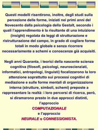 Questi modelli risentirono, inoltre, degli studi sulla
percezione delle forme, iniziati nei primi anni del
Novecento dalla psicologia della Gestalt, secondo i
quali l’apprendimento è la risultante di una intuizione
(insight) regolata da leggi di strutturazione e
ristrutturazione del campo, in grado di cogliere forme
totali in modo globale e senza ricorrere
necessariamente a schemi e conoscenze già acquisiti.
Negli anni Quaranta, i teorici della nascente scienza
cognitiva (filosofi, psicologi, neuroscienziati,
informatici, antropologi, linguisti) focalizzarono la loro
attenzione soprattutto sui processi cognitivi di
mediazione e sulle forme mentali di organizzazione
interna (strutture, simboli, schemi) preposte a
rappresentare la realtà: i loro percorsi di ricerca, però,
si diramarono presto in due approcci distinti,
l’approccio
COMPUTAZIONALECOMPUTAZIONALE
e l’approccio
NEURALE o CONNESSIONISTA.NEURALE o CONNESSIONISTA.
 