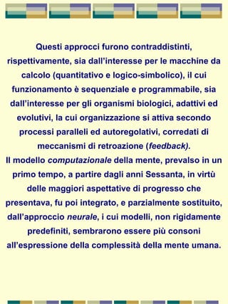 Questi approcci furono contraddistinti,
rispettivamente, sia dall’interesse per le macchine da
calcolo (quantitativo e logico-simbolico), il cui
funzionamento è sequenziale e programmabile, sia
dall’interesse per gli organismi biologici, adattivi ed
evolutivi, la cui organizzazione si attiva secondo
processi paralleli ed autoregolativi, corredati di
meccanismi di retroazione (feedback).
Il modello computazionale della mente, prevalso in un
primo tempo, a partire dagli anni Sessanta, in virtù
delle maggiori aspettative di progresso che
presentava, fu poi integrato, e parzialmente sostituito,
dall’approccio neurale, i cui modelli, non rigidamente
predefiniti, sembrarono essere più consoni
all’espressione della complessità della mente umana.
 
