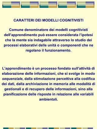 CARATTERI DEI MODELLI COGNITIVISTI
Comune denominatore dei modelli cognitivisti
dell’apprendimento può essere considerata l’ipotesi
che la mente sia indagabile attraverso lo studio dei
processi elaborativi delle unità o componenti che ne
regolano il funzionamento.
L’apprendimento è un processo fondato sull’attività di
elaborazione delle informazioni, che si svolge in modo
sequenziale, dalla stimolazione percettiva alla codifica
dei dati, dalla archiviazione in memoria alle modalità di
gestionali e di recupero delle informazioni, sino alla
pianificazione delle risposte in relazione alle variabili
ambientali.
 