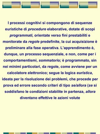 I processi cognitivi si compongono di sequenze
euristiche di procedure elaborative, dotate di scopi
programmati, orientate verso fini prestabiliti e
monitorate da regole predefinite, la cui acquisizione è
preliminare alla fase operativa. L’apprendimento è,
dunque, un processo sequenziale, e non, come per i
comportamentismi, sommatorio; è programmato, sin
nei minimi particolari, da regole, come avviene per un
calcolatore elettronico; segue la logica euristica,
ideata per la risoluzione dei problemi, che procede per
prova ed errore secondo criteri di tipo se/allora (se si
soddisfano le condizioni stabilite in partenza, allora
diventano effettive le azioni volute
 