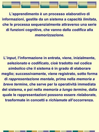 L’apprendimento è un processo elaborativo di
informazioni, gestite da un sistema a capacità limitata,
che le processa sequenzialmente attraverso una serie
di funzioni cognitive, che vanno dalla codifica alla
memorizzazione.
L’input, l’informazione in entrata, viene, inizialmente,
selezionato e codificato, cioè tradotto nel codice
simbolico che il sistema è in grado di elaborare
meglio; successivamente, viene registrato, sotto forma
di rappresentazione mentale, prima nella memoria a
breve termine, che serve per la operatività immediata
del sistema, e poi nella memoria a lungo termine, dalla
quale le rappresentazioni possono essere rielaborate,
trasformate in concetti e richiamate all’occorrenza.
 