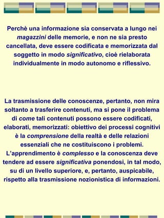 Perchè una informazione sia conservata a lungo nei
magazzini delle memorie, e non ne sia presto
cancellata, deve essere codificata e memorizzata dal
soggetto in modo significativo, cioè rielaborata
individualmente in modo autonomo e riflessivo.
La trasmissione delle conoscenze, pertanto, non mira
soltanto a trasferire contenuti, ma si pone il problema
di come tali contenuti possono essere codificati,
elaborati, memorizzati: obiettivo dei processi cognitivi
è la comprensione della realtà e delle relazioni
essenziali che ne costituiscono i problemi.
L’apprendimento è complesso e la conoscenza deve
tendere ad essere significativa ponendosi, in tal modo,
su di un livello superiore, e, pertanto, auspicabile,
rispetto alla trasmissione nozionistica di informazioni.
 
