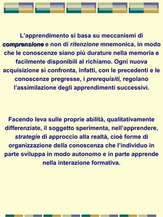 L’apprendimento si basa su meccanismi di
comprensionecomprensione e non di ritenzione mnemonica, in modo
che le conoscenze siano più durature nella memoria e
facilmente disponibili al richiamo. Ogni nuova
acquisizione si confronta, infatti, con le precedenti e le
conoscenze pregresse, i prerequisiti, regolano
l’assimilazione degli apprendimenti successivi.
Facendo leva sulle proprie abilità, qualitativamente
differenziate, il soggetto sperimenta, nell’apprendere,
strategie di approccio alla realtà, cioè forme di
organizzazione della conoscenza che l’individuo in
parte sviluppa in modo autonomo e in parte apprende
nella interazione formativa.
 