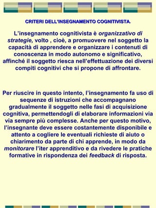 CRITERI DELL’INSEGNAMENTO COGNITIVISTACRITERI DELL’INSEGNAMENTO COGNITIVISTA.
L’insegnamento cognitivista è organizzativo di
strategie, volto , cioè, a promuovere nel soggetto la
capacità di apprendere e organizzare i contenuti di
conoscenza in modo autonomo e significativo,
affinché il soggetto riesca nell’effettuazione dei diversi
compiti cognitivi che si propone di affrontare.
Per riuscire in questo intento, l’insegnamento fa uso di
sequenze di istruzioni che accompagnano
gradualmente il soggetto nelle fasi di acquisizione
cognitiva, permettendogli di elaborare informazioni via
via sempre più complesse. Anche per questo motivo,
l’insegnante deve essere costantemente disponibile e
attento a cogliere le eventuali richieste di aiuto o
chiarimento da parte di chi apprende, in modo da
monitorare l’iter apprenditivo e da rivedere le pratiche
formative in rispondenza dei feedback di risposta.
 