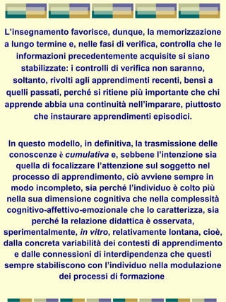 L’insegnamento favorisce, dunque, la memorizzazione
a lungo termine e, nelle fasi di verifica, controlla che le
informazioni precedentemente acquisite si siano
stabilizzate: i controlli di verifica non saranno,
soltanto, rivolti agli apprendimenti recenti, bensì a
quelli passati, perché si ritiene più importante che chi
apprende abbia una continuità nell’imparare, piuttosto
che instaurare apprendimenti episodici.
In questo modello, in definitiva, la trasmissione delle
conoscenze è cumulativa e, sebbene l’intenzione sia
quella di focalizzare l’attenzione sul soggetto nel
processo di apprendimento, ciò avviene sempre in
modo incompleto, sia perché l’individuo è colto più
nella sua dimensione cognitiva che nella complessità
cognitivo-affettivo-emozionale che lo caratterizza, sia
perché la relazione didattica è osservata,
sperimentalmente, in vitro, relativamente lontana, cioè,
dalla concreta variabilità dei contesti di apprendimento
e dalle connessioni di interdipendenza che questi
sempre stabiliscono con l’individuo nella modulazione
dei processi di formazione .
 