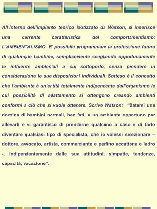 All’interno dell’impianto teorico ipotizzato da Watson, si inserisce
una corrente caratteristica del comportamentismo:
L’AMBIENTALISMO. E’ possibile programmare la professione futura
di qualunque bambino, semplicemente scegliendo opportunamente
le influenze ambientali a cui sottoporlo, senza prendere in
considerazione le sue disposizioni individuali. Sotteso è il concetto
che l’ambiente è un’entità totalmente indipendente dall’organismo le
cui possibilità di adattamento si ottengono creando ambienti
conformi a ciò che si vuole ottenere. Scrive Watson: “Datemi una
dozzina di bambini normali, ben fati, e un ambiente opportuno per
allevarli e vi garantisco di prenderne qualcuno a caso e di farlo
diventare qualsiasi tipo di specialista, che io volessi selezionare –
dottore, avvocato, artista, commerciante e perfino accattone e ladro
-, indipendentemente dalle sue attitudini, simpatie, tendenze,
capacità, vocazione”.
 