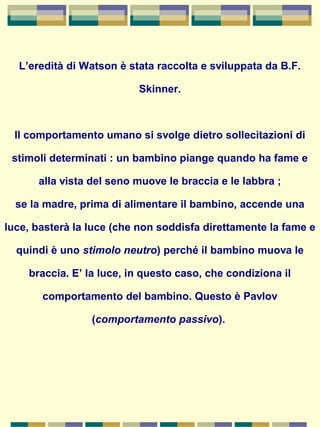 L’eredità di Watson è stata raccolta e sviluppata da B.F.
Skinner.
Il comportamento umano si svolge dietro sollecitazioni di
stimoli determinati : un bambino piange quando ha fame e
alla vista del seno muove le braccia e le labbra ;
se la madre, prima di alimentare il bambino, accende una
luce, basterà la luce (che non soddisfa direttamente la fame e
quindi è uno stimolo neutro) perché il bambino muova le
braccia. E’ la luce, in questo caso, che condiziona il
comportamento del bambino. Questo è Pavlov
(comportamento passivo).
 