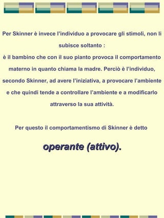 Per Skinner è invece l’individuo a provocare gli stimoli, non li
subisce soltanto :
è il bambino che con il suo pianto provoca il comportamento
materno in quanto chiama la madre. Perciò è l’individuo,
secondo Skinner, ad avere l’iniziativa, a provocare l’ambiente
e che quindi tende a controllare l’ambiente e a modificarlo
attraverso la sua attività.
Per questo il comportamentismo di Skinner è detto
operante (attivo).operante (attivo).
 