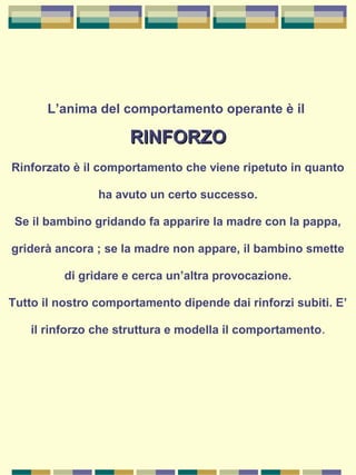 L’anima del comportamento operante è il
RINFORZORINFORZO
Rinforzato è il comportamento che viene ripetuto in quanto
ha avuto un certo successo.
Se il bambino gridando fa apparire la madre con la pappa,
griderà ancora ; se la madre non appare, il bambino smette
di gridare e cerca un’altra provocazione.
Tutto il nostro comportamento dipende dai rinforzi subiti. E’
il rinforzo che struttura e modella il comportamento.
 