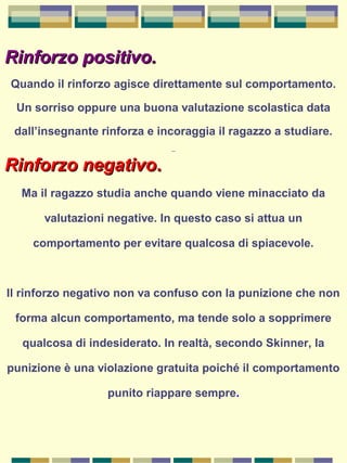 Rinforzo positivo.Rinforzo positivo.
Quando il rinforzo agisce direttamente sul comportamento.
Un sorriso oppure una buona valutazione scolastica data
dall’insegnante rinforza e incoraggia il ragazzo a studiare.
Rinforzo negativoRinforzo negativo..
Ma il ragazzo studia anche quando viene minacciato da
valutazioni negative. In questo caso si attua un
comportamento per evitare qualcosa di spiacevole.
Il rinforzo negativo non va confuso con la punizione che non
forma alcun comportamento, ma tende solo a sopprimere
qualcosa di indesiderato. In realtà, secondo Skinner, la
punizione è una violazione gratuita poiché il comportamento
punito riappare sempre.
 