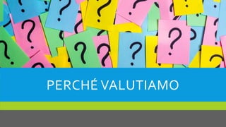 PERCHÉ VALUTIAMO
 