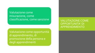 VALUTAZIONE COME
OPPORTUNITA’ DI
APPRENDIMENTO
Valutazione come opportunità
di apprendimento, di
promozione della persona e
degli apprendimenti
Valutazione come
misurazione, come
classificazione, come sanzione
 