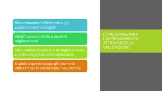 COME SI MIGLIORA
L’APPRENDIMENTO
ATTRAVERSO LA
VALUTAZIONE
Riesaminando e riflettendo sugli
apprendimenti sviluppati
Identificando criticità e possibili
miglioramenti
Intraprendendo percorsi di miglioramento
a partire dagli esiti della valutazione
Usando a questo scopo gli strumenti
utilizzati per la valutazione-misurazione
 