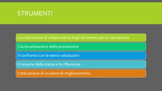 STRUMENTI
La costruzione di collaborativa degli strumenti per la valutazione
L'autovalutazione della prestazione
Il confronto con le etero-valutazioni
Il riesame della stessa e la riflessione
L'attivazione di un piano di miglioramento
 