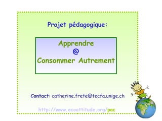 Projet pédagogique: Contact : catherine.frete@tecfa.unige.ch http:// www.ecoattitude.org / pac   Apprendre @ Consommer Autrement 