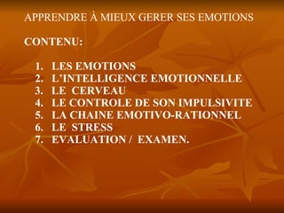 APPRENDRE À MIEUX GERER SES EMOTIONS CONTENU: 1.  LES EMOTIONS 2.  L’INTELLIGENCE EMOTIONNELLE 3.  LE  CERVEAU 4.  LE CONTROLE DE SON IMPULSIVITE 5.  LA CHAINE EMOTIVO-RATIONNEL  6.  LE  STRESS 7.  EVALUATION /  EXAMEN. 