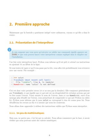 2. Première approche
Maintenant que la bestiole a gentiment intégré votre ordinateur, voyons ce qu’elle a dans le
ventre.
2.1. Présentation de l’interpréteur
i
Je vais supposer que vous savez qu’exécuter ou valider une commande signifie appuyer sur
Entrée et que vous pouvez lancer votre interpréteur comme expliqué dans le chapitre sur
l’installation.
Une fois votre interpréteur lancé, Python vous informe qu’il est prêt et attend vos instructions
en ajoutant >> au début de la ligne.
Si vous tentez de taper ce qu’il vous passe par la tête, vous allez très probablement vous retrouver
avec une erreur. Par exemple :
>>> salut
Traceback (most recent call last):
File "<stdin>", line 1, in <module>
NameError: name 'salut' is not defined
Ceci est donc votre première erreur (et ce ne sera pas la dernière). Elle commence généralement
par Traceback, ce qui signifie que ce qui suit est un récapitulatif de certaines actions qui ont
eu lieu avant l’erreur. Vient ensuite le nom de l’erreur, dans ce cas NameError, suivi d’un
message plus détaillé sur l’erreur, vous permettant de comprendre ce qui met Python en colère.
Ici, Python nous informe que le nom salut ne correspond à rien de connu pour lui. Nous
détaillerons les erreurs au fur et à mesure que nous les croiserons.
Nous allons donc apprendre à utiliser des instructions valides que Python saura interpréter.
2.1.1. Un peu de mathématiques
Mais non, ne partez pas, c’est lui qui va calculer. Nous allons commencer par la base, à savoir
vérifier que nous pouvons saisir des valeurs numériques.
8
 