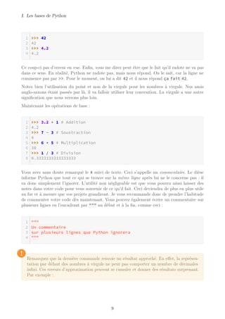 I. Les bases de Python
>>> 42
42
>>> 4.2
4.2
Ce coup-ci pas d’erreur en vue. Enfin, vous me direz peut être que le fait qu’il radote ne va pas
dans ce sens. En réalité, Python ne radote pas, mais nous répond. On le sait, car la ligne ne
commence pas par >>. Pour le moment, on lui a dit 42 et il nous répond ça fait 42.
Notez bien l’utilisation du point et non de la virgule pour les nombres à virgule. Nos amis
anglo-saxons étant passés par là, il va falloir utiliser leur convention. La virgule a une autre
signification que nous verrons plus loin.
Maintenant les opérations de base :
>>> 3.2 + 1 # Addition
4.2
>>> 7 - 3 # Soustraction
4
>>> 6 * 5 # Multiplication
30
>>> 1 / 3 # Division
0.3333333333333333
Vous avez sans doute remarqué le # suivi de texte. Ceci s’appelle un commentaire. Le dièse
informe Python que tout ce qui se trouve sur la même ligne après lui ne le concerne pas : il
va donc simplement l’ignorer. L’utilité non négligeable est que vous pouvez ainsi laisser des
notes dans votre code pour vous souvenir de ce qu’il fait. Ceci deviendra de plus en plus utile
au fur et à mesure que vos projets grandiront. Je vous recommande donc de prendre l’habitude
de commenter votre code dès maintenant. Vous pouvez également écrire un commentaire sur
plusieurs lignes en l’encadrant par """ au début et à la fin, comme ceci :
"""
Un commentaire
sur plusieurs lignes que Python ignorera
"""
!
Remarquez que la dernière commande renvoie un résultat approché. En effet, la représen-
tation par défaut des nombres à virgule ne peut pas comporter un nombre de décimales
infini. Ces erreurs d’approximation peuvent se cumuler et donner des résultats surprenant.
Par exemple :
9
 