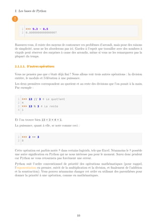 I. Les bases de Python
!
>>> 9.3 - 8.5
0.8000000000000007
Rassurez-vous, il existe des moyens de contourner ces problèmes d’arrondi, mais pour des raisons
de simplicité, nous ne les aborderons pas ici. Gardez à l’esprit que travailler avec des nombres à
virgule peut réserver des surprises à cause des arrondis, même si vous ne les remarquerez pas la
plupart du temps.
2.1.1.1. D’autres opérations
Vous ne pensiez pas que c’était déjà fini ? Nous allons voir trois autres opérations : la division
entière, le modulo et l’élévation à une puissance.
Les deux premières correspondent au quotient et au reste des divisions que l’on posait à la main.
Par exemple :
>>> 13 // 3 # Le quotient
4
>>> 13 % 3 # Le reste
1
Et l’on trouve bien 13 = 3 * 4 + 1.
La puissance, quant à elle, se note comme ceci :
>>> 2 ** 3
8
Cette opération est parfois notée ^ dans certains logiciels, tels que Excel. Néanmoins le ^ possède
une autre signification en Python qui ne nous intéresse pas pour le moment. Soyez donc prudent
car Python ne vous retournera pas forcément une erreur.
Python suit l’ordre conventionnel de priorité des opérations mathématiques (pour rappel,
l’exponentiation en premier, suivit de la multiplication et la division, et finalement de l’addition
et la soustraction). Vous pouvez néanmoins changer cet ordre en utilisant des parenthèses pour
donner la priorité à une opération, comme en mathématiques.
10
 