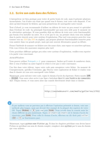 I. Les bases de Python
2.2. Ecrire son code dans des fichiers
L’interpréteur est bien pratique pour tester de petits bouts de code, mais il présente plusieurs
inconvénients, l’un d’entre eux étant que quand vous le fermez, tout votre code disparait. C’est
alors qu’interviennent les fichiers, qui nous permettrons de sauvegarder notre travail.
Tout d’abord, je vous recommande d’utiliser un éditeur de texte un peu avancé et spécialisé
dans l’écriture de code. La principale fonctionnalité qui nous sera utile pour le moment est
la colorisation syntaxique. Si vous possédez déjà un éditeur de texte avec cette fonctionnalité,
pas besoin d’en installer un autre. Si ce n’est pas le cas, un premier choix vous sera indiqué
dans la partie réservée pour votre système d’exploitation. Plus tard vous pourrez peut-être vous
tourner vers un EDI (ou IDE en anglais), qui propose plusieurs fonctionnalités avancées pour
vous assister dans vos grands projet, mais qui sont souvent déroutantes quand on débute.
Prenez l’habitude de nommer vos fichiers avec des noms clairs, sans espace ou caractères spéciaux.
Cela vous évitera des mauvaises surprises plus tard.
Cette procédure différant quelque peu selon votre système d’exploitation, veuillez-vous reporter
à la partie vous concernant.
####Windows
Vous pouvez utiliser Notepad++ pour commencer. Sachez qu’il existe de nombreux choix,
libre à vous d’utiliser un autre logiciel si celui-ci n’est pas à votre convenance.
Une fois dans votre éditeur, tapez votre code puis enregistrez votre fichier. Au moment de
l’enregistrement, spécifiez l’extension .py. Ouvrez votre explorateur de fichier et rendez vous
dans le dossier où vous avez sauvegardé votre fichier.
Maintenant, pour exécuter votre code, copiez le chemin d’accès du répertoire. Faites ensuite shift
+ clic droit . Vous aurez alors accès à une ligne s’intitulant Ouvrir une fenêtre de commandes
ici. Cliquez dessus, et vous aurez alors une console directement située dans ce dossier.
http://zestedesavoir.com/media/galleries/1783/
i
Si par malheur vous ne parvenez pas à effectuer l’opération présentée si dessus, voici une
méthode plus longue, mais qui devrait être exempt de la plupart des caprices de votre
OS. Tapez Windows + R puis cmd puis Entrée . Nous revoilà dans la console mais les
choses diffèrent un peu maintenant. Tapez cd chemin où chemin est le chemin d’accès du
répertoire, puis Entrée . Pour coller le chemin d’accès, effectuez un clic droit puis coller
( Ctrl + V ne fonctionnera pas).
Maintenant, tapez python nom-fichier.py. Si dans les chapitres précédant vous deviez lancer
Python en spécifiant son nom de chemin complet, remplacer alors python par le nom du chemin
que vous utilisiez.
11
 