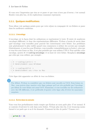 I. Les bases de Python
Si vous avez l’impression que rien ne se passe et que vous n’avez pas d’erreur, c’est normal.
Rendez vous plus bas, où les explications communes reprennent.
2.2.1. Quelques modifications
Nous allons voir quelques points pour que votre séjour en compagnie de vos fichiers se passe
dans les meilleures conditions.
2.2.1.1. L’encodage
L’encodage est la façon dont les ordinateurs se représentent le texte. Il existe de nombreux
encodages différents, et donc des représentations différentes. Python a besoin de savoir dans
quel encodage vous travaillez pour pouvoir lire correctement votre fichier. Les problèmes
sont généralement le plus visible quand vous commencez à utiliser des accents par exemple.
Généralement, si vous êtes sous Windows, vous travaillez vraisemblablement en Latin-1, alors que
si vous êtes sous Linux ou Mac, il est plus probable que vous utilisiez UTF-8. Pour spécifier votre
encodage, ajoutez # -*-coding:encodage -* en haut de votre fichier. Remplacez encodage
par celui que vous utilisez, par exemple :
# -*-coding:Latin-1 -*
# Généralement sous Windows
# -*-coding:Utf-8 -*
# Généralement sou Linux ou Mac
Cette ligne doit apparaitre au début de tous vos fichiers.
i
Par défaut, Python va considérer que vos fichiers sont encodés en Utf-8. Sous Linux ou
Mac, vous pouvez donc omettre cette ligne puisque qu’il est très probable que l’encodage
par défaut de votre fichier soit aussi Utf-8. Néanmoins, si vous travaillez sur des ordinateurs
avec des OS différents, il est préférable d’ajouter cette ligne afin d’éviter les mauvaises
surprises.
2.2.1.2. Écrire dans la console
Vous vous êtes probablement rendu compte que Python ne nous parle plus. C’est normal. Il
se contente d’exécuter le code dans notre fichier. N’étant plus chez lui, il est beaucoup moins
bavard et ne parle que si on le lui demande. Comment lui dire de parler ? Comme ceci :
print(5 + 3)
12
 