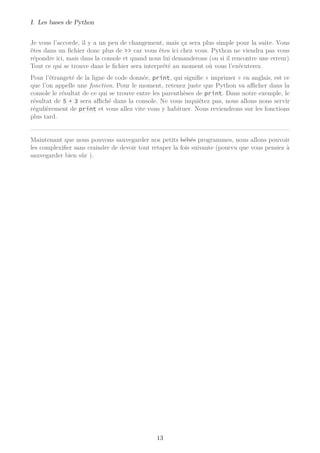 I. Les bases de Python
Je vous l’accorde, il y a un peu de changement, mais ça sera plus simple pour la suite. Vous
êtes dans un fichier donc plus de >> car vous êtes ici chez vous. Python ne viendra pas vous
répondre ici, mais dans la console et quand nous lui demanderons (ou si il rencontre une erreur).
Tout ce qui se trouve dans le fichier sera interprété au moment où vous l’exécuterez.
Pour l’étrangeté de la ligne de code donnée, print, qui signifie « imprimer » en anglais, est ce
que l’on appelle une fonction. Pour le moment, retenez juste que Python va aﬃcher dans la
console le résultat de ce qui se trouve entre les parenthèses de print. Dans notre exemple, le
résultat de 5 + 3 sera aﬃché dans la console. Ne vous inquiétez pas, nous allons nous servir
régulièrement de print et vous allez vite vous y habituer. Nous reviendrons sur les fonctions
plus tard.
Maintenant que nous pouvons sauvegarder nos petits bébés programmes, nous allons pouvoir
les complexifier sans craindre de devoir tout retaper la fois suivante (pourvu que vous pensiez à
sauvegarder bien sûr ).
13
 