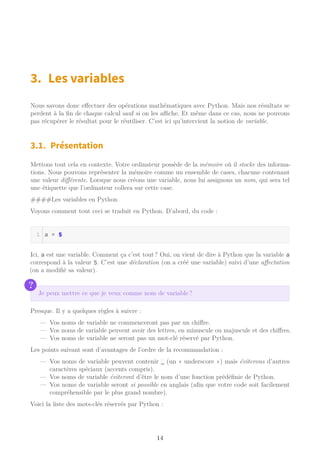 3. Les variables
Nous savons donc effectuer des opérations mathématiques avec Python. Mais nos résultats se
perdent à la fin de chaque calcul sauf si on les aﬃche. Et même dans ce cas, nous ne pouvons
pas récupérer le résultat pour le réutiliser. C’est ici qu’intervient la notion de variable.
3.1. Présentation
Mettons tout cela en contexte. Votre ordinateur possède de la mémoire où il stocke des informa-
tions. Nous pouvons représenter la mémoire comme un ensemble de cases, chacune contenant
une valeur différente. Lorsque nous créons une variable, nous lui assignons un nom, qui sera tel
une étiquette que l’ordinateur collera sur cette case.
####Les variables en Python
Voyons comment tout ceci se traduit en Python. D’abord, du code :
a = 5
Ici, a est une variable. Comment ça c’est tout ? Oui, on vient de dire à Python que la variable a
correspond à la valeur 5. C’est une déclaration (on a créé une variable) suivi d’une affectation
(on a modifié sa valeur).
?
Je peux mettre ce que je veux comme nom de variable ?
Presque. Il y a quelques règles à suivre :
— Vos noms de variable ne commenceront pas par un chiffre.
— Vos noms de variable peuvent avoir des lettres, en minuscule ou majuscule et des chiffres.
— Vos noms de variable ne seront pas un mot-clé réservé par Python.
Les points suivant sont d’avantages de l’ordre de la recommandation :
— Vos noms de variable peuvent contenir _ (un « underscore ») mais éviterons d’autres
caractères spéciaux (accents compris).
— Vos noms de variable éviteront d’être le nom d’une fonction prédéfinie de Python.
— Vos noms de variable seront si possible en anglais (afin que votre code soit facilement
compréhensible par le plus grand nombre).
Voici la liste des mots-clés réservés par Python :
14
 