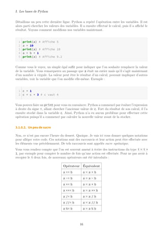I. Les bases de Python
Détaillons un peu cette dernière ligne. Python a repéré l’opération entre les variables. Il est
alors parti chercher les valeurs des variables. Il a ensuite effectué le calcul, puis il a aﬃché le
résultat. Voyons comment modifions nos variables maintenant.
print(a) # Affiche 5
a = 10
print(a) # Affiche 10
a = b + 1
print(a) # Affiche 9.2
Comme vous le voyez, un simple égal suﬃt pour indiquer que l’on souhaite remplacer la valeur
de la variable. Vous remarquerez au passage que a était un entier mais qu’il s’agit maintenant
d’un nombre à virgule. La valeur peut être le résultat d’un calcul, pouvant impliquer d’autres
variables, voir la variable que l’on modifie elle-même. Exemple :
c = 1
c = c + 3 # c vaut 4
Vous pouvez faire un print pour vous en convaincre. Python a commencé par évaluer l’expression
à droite du signe =, allant chercher l’ancienne valeur de c. Fort du résultat de son calcul, il l’a
ensuite stocké dans la variable c. Ainsi, Python n’a eu aucun problème pour effectuer cette
opération puisqu’il a commencé par calculer la nouvelle valeur avant de la stocker.
3.1.0.2. Un peu de sucre
Non, ce n’est pas encore l’heure du dessert. Quoique. Je vais ici vous donner quelques notations
pour alléger votre code. Ces notations sont des raccourcis et leur action peut être effectuée avec
les éléments vus précédemment. De tels raccourcis sont appelés sucre syntaxique.
Vous vous rendrez compte que l’on est souvent amené à écrire des instructions du type i = i +
1, par exemple pour compter le nombre de fois qu’une action est effectuée. Pour ne pas avoir à
recopier le i deux fois, de nouveaux opérateurs ont été introduits :
Opérateur Équivalent
a += b a = a + b
a -= b a = a - b
a *= b a = a * b
a **= b a = a ** b
a /= b a = a / b
a //= b a = a // b
a %= b a = a % b
16
 