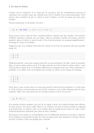 I. Les bases de Python
Comme vous le constatez, il ne s’agit que de raccourci, rien de véritablement nouveau. b
représente une variable, mais une variable peut être le résultat d’un calcul quelconque. Vous
pouvez donc remplacer b par ce calcul si vous le désirez, au lieu de passer par une autre
variable.
Voyons maintenant un deuxième raccourci :
a, b = 4, 5.2 # a vaut 4 et b vaut 5.2
Vous pouvez mettre plus de deux variables/valeurs, séparées par des virgules. Ceci permet
d’affecter plusieurs variables sur une ligne. Ainsi, la première variable de gauche, prend la
première valeur de droite et ainsi de suite. Cette écriture présente un avantage supplémentaire :
l’échange de valeur de variables.
Supposons que l’on souhaite intervertir les valeurs de a et b. La première idée qui pourrait
surgir est :
a = b
b = a
Malheureusement, nous nous sommes peut-être un peu précipités. En effet, après la première
ligne, a vaut la même valeur que b. A la ligne suivante, a et b ont donc la même valeur : nous
avons perdu la valeur de a. La deuxième affectation ne changera donc rien. Pour contourner ce
problème, il va falloir créer un troisième pour stocker la valeur de a le temps de l’échange.
c = a
a = b
b = c
Cette fois-ci, tout se passe bien car nous avons gardé la valeur de a en mémoire et à l’abri dans
c. Cette écriture est néanmoins un peu lourde, surtout si vous voulez échanger plus de deux
variables. Mais vous voyez peut-être un raccourci pointer le bout de son nez :
a, b = b, a
Ceci marche de façon similaire à a = a + b. La valeur à droite est d’abord calculée puis affectée,
de sorte qu’il n’y ait aucun conﬂit. Dans ce cas, Python voit qu’il va devoir stocker le couple b,
a. Il calcul donc ces valeurs, puis va les stocker dans le couple a, b et dans cet ordre. Cette
méthode fonctionne également pour plus de deux variables.
Vous pouvez vous amuser et vous familiariser avec les différentes opérations vues dans ce chapitre.
Il est d’ailleurs recommandé de faire des tests soi-même pour bien assimiler le concept. Encore
une fois, n’hésitez à faire des print pour contrôler.
17
 