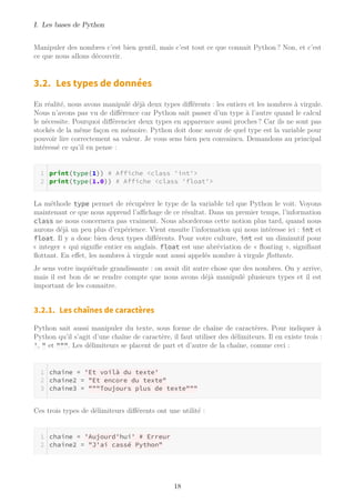 I. Les bases de Python
Manipuler des nombres c’est bien gentil, mais c’est tout ce que connait Python ? Non, et c’est
ce que nous allons découvrir.
3.2. Les types de données
En réalité, nous avons manipulé déjà deux types différents : les entiers et les nombres à virgule.
Nous n’avons pas vu de différence car Python sait passer d’un type à l’autre quand le calcul
le nécessite. Pourquoi différencier deux types en apparence aussi proches ? Car ils ne sont pas
stockés de la même façon en mémoire. Python doit donc savoir de quel type est la variable pour
pouvoir lire correctement sa valeur. Je vous sens bien peu convaincu. Demandons au principal
intéressé ce qu’il en pense :
print(type(1)) # Affiche <class 'int'>
print(type(1.0)) # Affiche <class 'float'>
La méthode type permet de récupérer le type de la variable tel que Python le voit. Voyons
maintenant ce que nous apprend l’aﬃchage de ce résultat. Dans un premier temps, l’information
class ne nous concernera pas vraiment. Nous aborderons cette notion plus tard, quand nous
aurons déjà un peu plus d’expérience. Vient ensuite l’information qui nous intéresse ici : int et
float. Il y a donc bien deux types différents. Pour votre culture, int est un diminutif pour
« integer » qui signifie entier en anglais. float est une abréviation de « ﬂoating », signifiant
ﬂottant. En effet, les nombres à virgule sont aussi appelés nombre à virgule ﬂottante.
Je sens votre inquiétude grandissante : on avait dit autre chose que des nombres. On y arrive,
mais il est bon de se rendre compte que nous avons déjà manipulé plusieurs types et il est
important de les connaitre.
3.2.1. Les chaînes de caractères
Python sait aussi manipuler du texte, sous forme de chaîne de caractères. Pour indiquer à
Python qu’il s’agit d’une chaîne de caractère, il faut utiliser des délimiteurs. Il en existe trois :
', " et """. Les délimiteurs se placent de part et d’autre de la chaîne, comme ceci :
chaine = 'Et voilà du texte'
chaine2 = "Et encore du texte"
chaine3 = """Toujours plus de texte"""
Ces trois types de délimiteurs différents ont une utilité :
chaine = 'Aujourd'hui' # Erreur
chaine2 = "J'ai cassé Python"
18
 