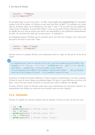 I. Les bases de Python
chaine3 = """Demain,
je le réparerai"""
La première ligne va créer une erreur : en effet, l’apostrophe dans aujourd'hui est interprété
comme la fin de la chaîne, et Python ne sait alors que faire de hui'. Ce problème est résolu
dans la deuxième ligne car le délimiteur n’est plus ' mais ". Si on avait mis des guillemets,
comme pour un dialogue, il aurait fallu utiliser ' pour ne pas gêner Python. Rassurez-vous, cela
ne signifie pas que vous ne pouvez pas mettre des apostrophes et des guillemets simultanément.
Il existe un caractère bien utile qui va nous sauver : le backslash .
Le backslash indique à Python que le caractère qui le suit doit être échappé, c’est à dire qu’il
fait partie du texte et non code. Ainsi :
chaine = 'Nous l'avons'
chaine2 = ""réparé""
Aucune erreur ici, puisque Python sait maintenant qu’il ne s’agit en fait pas de la fin de la
chaîne.
i
Le backslash peut, selon le caractère qui le suit, avoir une signification particulière. Par
exemple, print('Bonjour,nVisiteur') va aﬃcher Bonjour, puis Visiteur sur une
autre ligne. n signifie donc « retour à la ligne » pour Python.
Si vous souhaitez juste aﬃcher un backslah, il faudra alors utiliser  afin que Python
sache qu’il doit échapper le second , et le considérer comme du texte.
Venons-en à l’utilité du dernier délimiteur. Celui-ci permet contrairement à ses deux confrères
d’écrire le texte de notre chaîne sur plusieurs lignes. De plus, si vous effectuez un retour à la
ligne, vous n’avez pas besoin d’ajouter un n pour que celui-ci s’aﬃche avec print.
Il existe d’autres types de données mais nous nous contenterons de cela pour l’instant. La
manipulation des chaînes de caractères sera abordée dans un autre chapitre.
3.2.2. Conversion
Python est capable de convertir certains types de données. Voyons ceci avec un bout de code :
var = 10
print(type(var)) # Affiche <class 'int'>
var = str(var)
print(type(var)) # Affiche <class 'str'>
var = float(var)
print(type(var)) # Affiche <class 'float'>
19
 