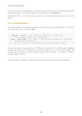 I. Les bases de Python
Les conversions sont bien effectuées. Attention à ne pas demander des conversions improbables
à Python non plus : par exemple int('a') va retourner une ValueError.
Une utilité ? Allez, je vais vous montrer un petit truc, mais le dites pas aux autres, ils vont être
jaloux.
3.2.2.1. Poser des questions
Nous savons aﬃcher des informations dans la console, voyons comment demander à l’utilisateur
d’en saisir. Pour cela, on utilise input :
reponse = input() # Une ligne vide apparait et attend que
l'utilisateur entre une information
age = input("Age : ") # "Age : " est affiché en début de ligne puis
attend une information
# `age` et `reponse` contiennent ce que l'utilisateur a entré
Nous pouvons donc communiquer avec l’utilisateur. Cependant, les variables age et réponse
sont de type str même si l’utilisateur a entré un nombre. Il ne sera donc pas possible, par
exemple, de soustraire un nombre à l’âge récupéré. Ah moins que ... ah bah si, il suﬃt de
convertir age en un int.
Prochaine étape, modifier le comportement de son programme en fonction de conditions.
20
 